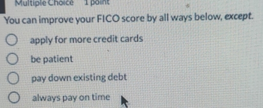 You can improve your FICO score by all ways below, except.
apply for more credit cards
be patient
pay down existing debt
always pay on time