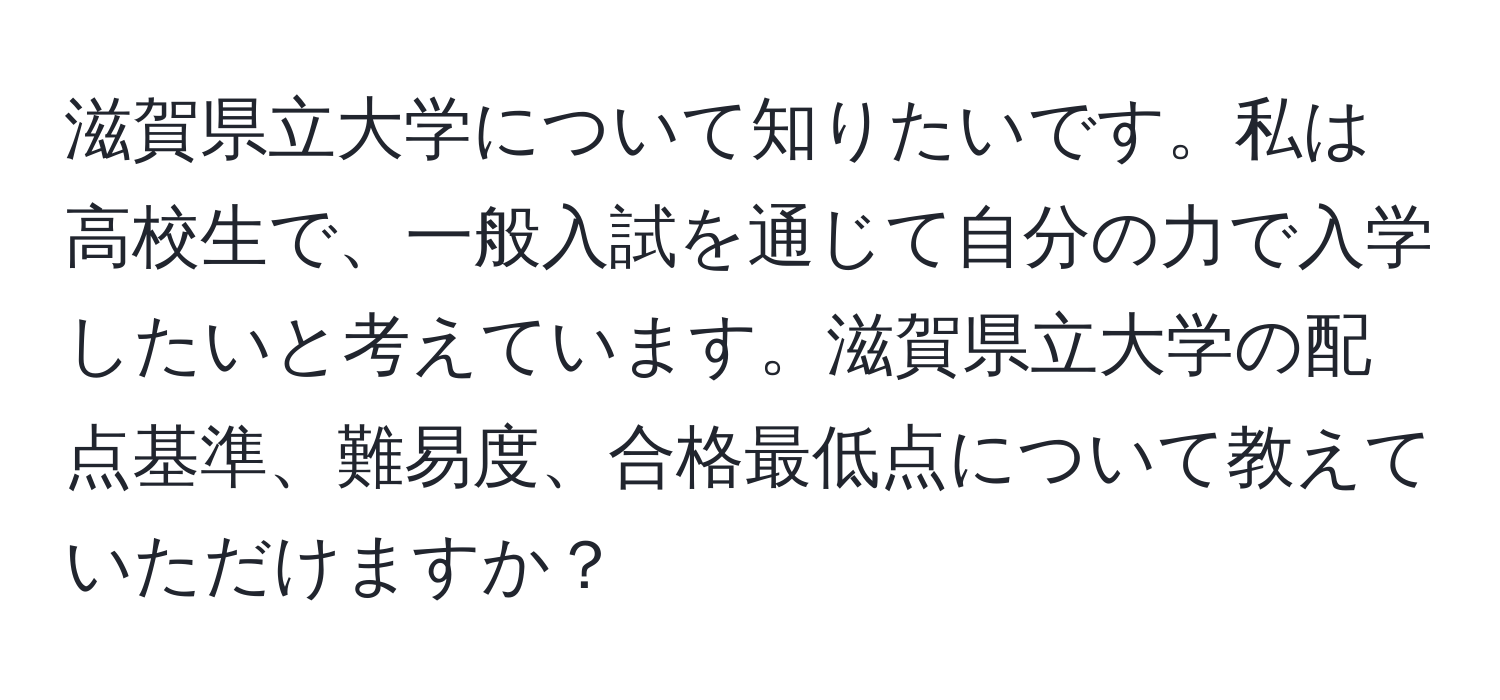 滋賀県立大学について知りたいです。私は高校生で、一般入試を通じて自分の力で入学したいと考えています。滋賀県立大学の配点基準、難易度、合格最低点について教えていただけますか？