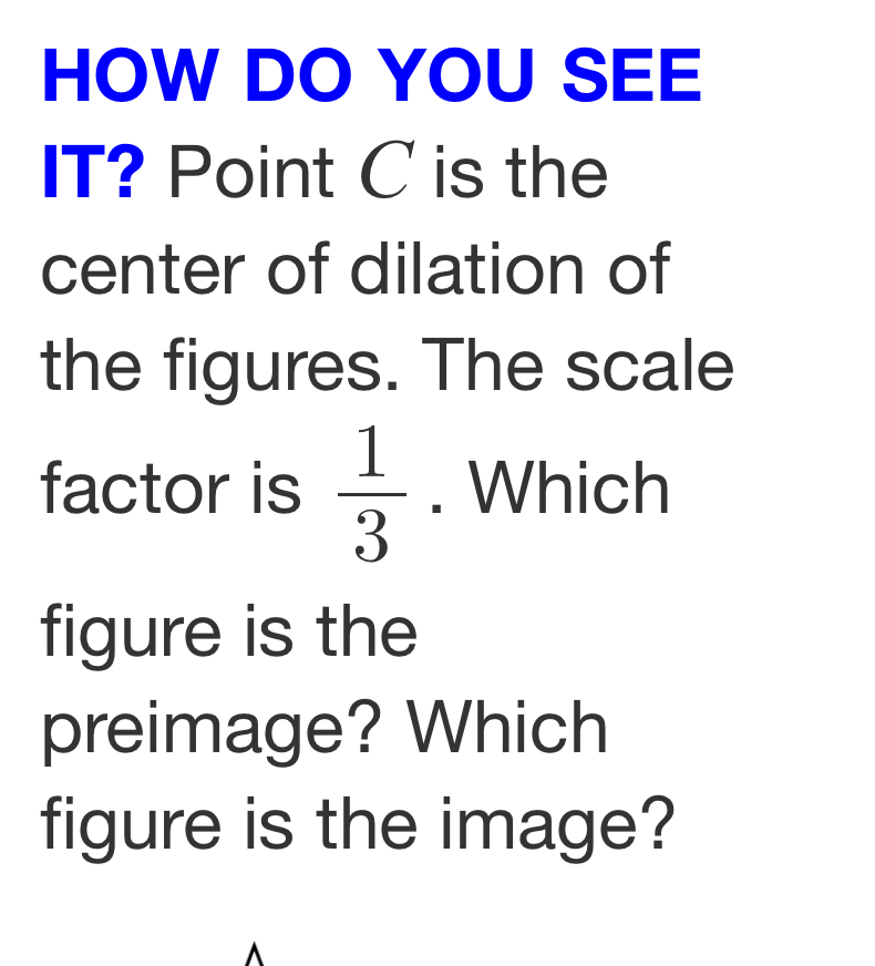 HOW DO YOU SEE 
IT? Point C is the 
center of dilation of 
the figures. The scale 
factor is  1/3 . Which 
figure is the 
preimage? Which 
figure is the image?