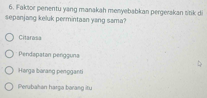 Faktor penentu yang manakah menyebabkan pergerakan titik di
sepanjang keluk permintaan yang sama?
Citarasa
Pendapatan pengguna
Harga barang pengganti
Perubahan harga barang itu