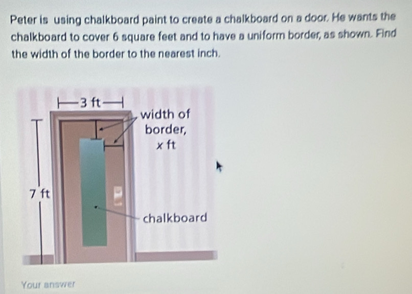 Peter is using chalkboard paint to create a chalkboard on a door. He wants the 
chalkboard to cover 6 square feet and to have a uniform border, as shown. Find 
the width of the border to the nearest inch. 
Your answer