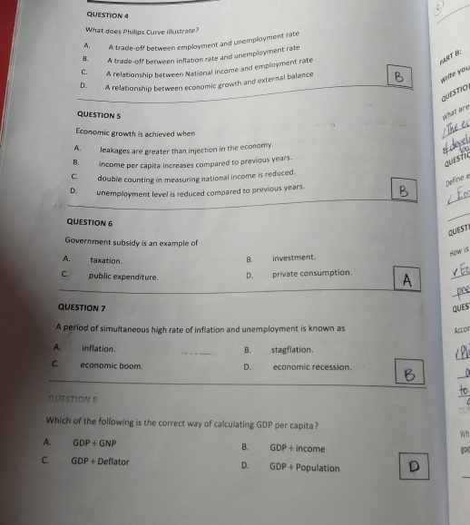 What does Philips Curve illustrate?
A. A trade-off between employment and unemployment rate
B. A trade-off between inflation rate and unemployment rate
C. A relationship between National income and employment rate
PART B:
D. A relationship between economic growth and external balance
wite you
QUESTIO
QUESTION 5
what are
Economic growth is achieved when
_
A. leakages are greater than injection in the economy.
_
B. income per capita increases compared to previous years.
questic
C. double counting in measuring national income is reduced.
pefine e
_
D. unemployment level is reduced compared to previous years.
QUESTION 6
_
QUESTI
Government subsidy is an example of
How is
A. taxation.
B. investment.
_
_
_
C. public expenditure. D. private consumption. A
QUESTION 7 QUES
A period of simultaneous high rate of inflation and unemployment is known as
Accom
_
A. inflation. _B. stagflation.
C. economic boom. D. economic recession.
_
QUESTION 8
_
ou
Which of the following is the correct way of calculating GDP per capita?
Wh
A. GDP/ GNP B. GDP/ income
8o
_
C. GDP+Deflator D. GDP+ Population