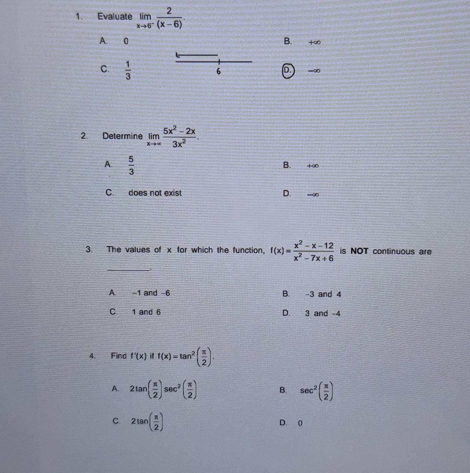 Evaluate limlimits _xto 6^- 2/(x-6) .
A. 0 B. +∞
C.  1/3 
6
D. -∞
2. Determine limlimits _xto ∈fty  (5x^2-2x)/3x^2 .
A.  5/3 
B. 1∞
C. does not exist D. -∞
3. The values of x for which the function, f(x)= (x^2-x-12)/x^2-7x+6  is NOT continuous are
_
A. -1 and -6 B. -3 and 4
C. 1 and 6 D. 3 and -4
4. Find f'(x) if f(x)=tan^2( π /2 ).
A. 2tan ( π /2 )sec^2( π /2 ) sec^2( π /2 )
B.
C. 2tan ( π /2 ) D. 0