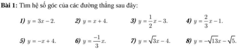 Tìm hệ số góc của các đường thắng sau đây: 
1) y=3x-2. 2) y=x+4. 3) y= 1/2 x-3. 4) y= 2/3 x-1. 
5) y=-x+4. 6) y= (-1)/3 x. 7) y=sqrt(3)x-4. 8) y=-sqrt(13)x-sqrt(5).