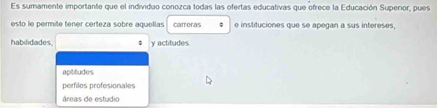 Es sumamente importante que el individuo conozca todas las ofertas educativas que ofrece la Educación Superior, pues
esto le permite tener certeza sobre aquellas carreras e instituciones que se apegan a sus intereses,
habilidades, y actitudes.
aptitudes
perfiles profesionales
áreas de estudio