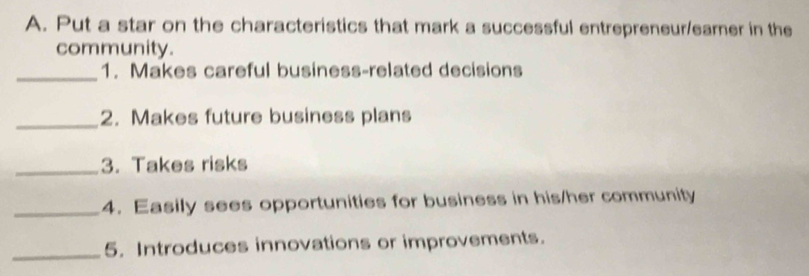 Put a star on the characteristics that mark a successful entrepreneur/earner in the 
community. 
_1. Makes careful business-related decisions 
_2. Makes future business plans 
_3. Takes risks 
_4. Easily sees opportunities for business in his/her community 
_5. Introduces innovations or improvements.