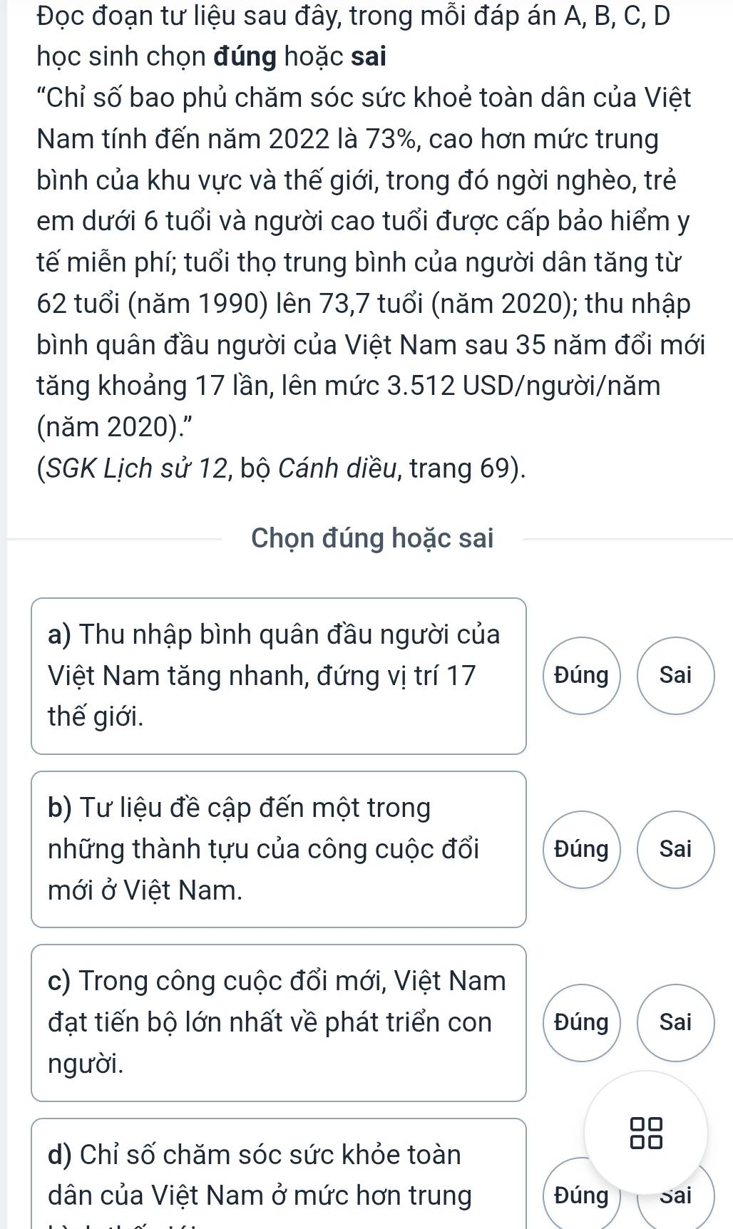 Đọc đoạn tư liệu sau đây, trong mỗi đáp án A, B, C, D 
học sinh chọn đúng hoặc sai 
"Chỉ số bao phủ chăm sóc sức khoẻ toàn dân của Việt 
Nam tính đến năm 2022 là 73%, cao hơn mức trung 
bình của khu vực và thế giới, trong đó ngời nghèo, trẻ 
em dưới 6 tuổi và người cao tuổi được cấp bảo hiểm y 
tế miễn phí; tuổi thọ trung bình của người dân tăng từ
62 tuổi (năm 1990) lên 73,7 tuổi (năm 2020); thu nhập 
bình quân đầu người của Việt Nam sau 35 năm đổi mới 
tăng khoảng 17 lần, lên mức 3.512 USD/người/năm 
(năm 2020). 
(SGK Lịch sử 12, bộ Cánh diều, trang 69). 
Chọn đúng hoặc sai 
a) Thu nhập bình quân đầu người của 
Việt Nam tăng nhanh, đứng vị trí 17 Đúng Sai 
thế giới. 
b) Tư liệu đề cập đến một trong 
những thành tựu của công cuộc đổi Đúng Sai 
mới ở Việt Nam. 
c) Trong công cuộc đổi mới, Việt Nam 
đạt tiến bộ lớn nhất về phát triển con Đúng Sai 
người. 
d) Chỉ số chăm sóc sức khỏe toàn 
1 
dân của Việt Nam ở mức hơn trung Đúng Sai