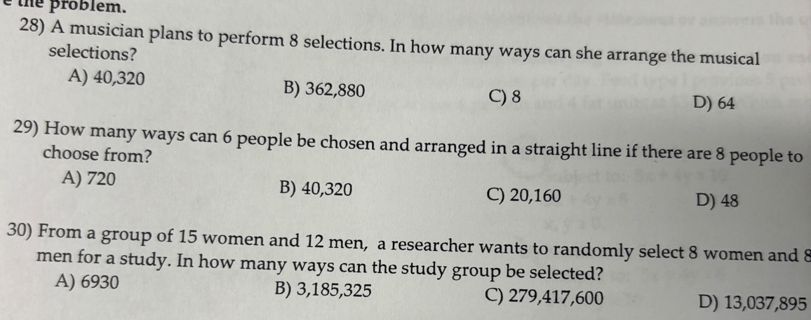 the problem.
28) A musician plans to perform 8 selections. In how many ways can she arrange the musical
selections?
A) 40,320 B) 362,880
C) 8 D) 64
29) How many ways can 6 people be chosen and arranged in a straight line if there are 8 people to
choose from?
A) 720 B) 40,320
C) 20,160 D) 48
30) From a group of 15 women and 12 men, a researcher wants to randomly select 8 women and 8
men for a study. In how many ways can the study group be selected?
A) 6930 B) 3,185,325 C) 279,417,600
D) 13,037,895