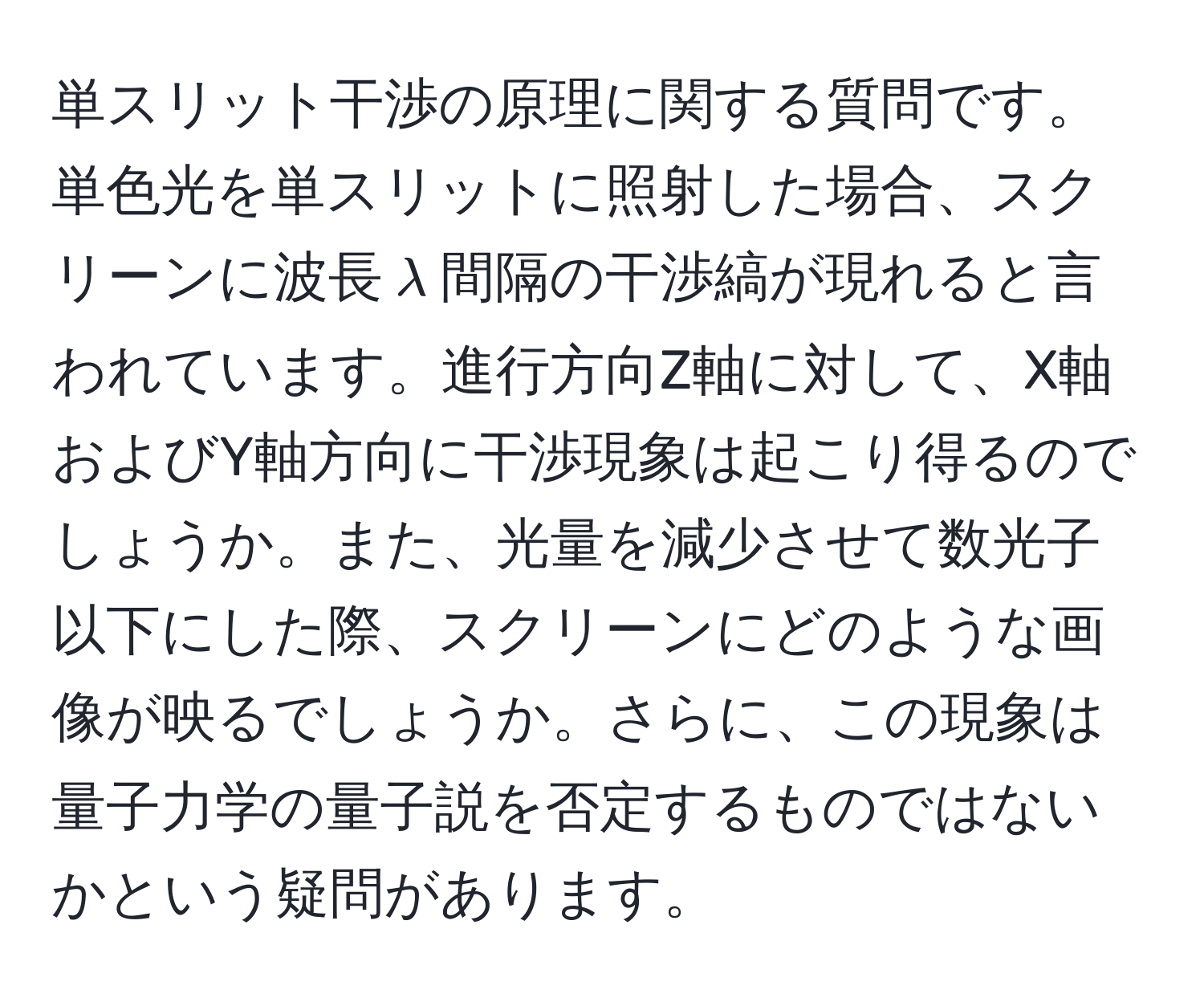 単スリット干渉の原理に関する質問です。単色光を単スリットに照射した場合、スクリーンに波長$lambda$間隔の干渉縞が現れると言われています。進行方向Z軸に対して、X軸およびY軸方向に干渉現象は起こり得るのでしょうか。また、光量を減少させて数光子以下にした際、スクリーンにどのような画像が映るでしょうか。さらに、この現象は量子力学の量子説を否定するものではないかという疑問があります。