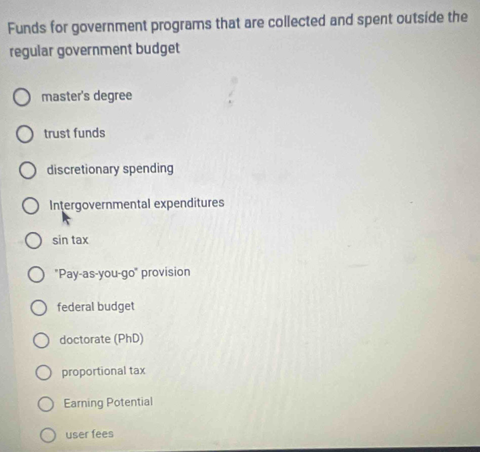 Funds for government programs that are collected and spent outside the
regular government budget
master's degree
trust funds
discretionary spending
Intergovernmental expenditures
sin tax
"Pay-as-you-go" provision
federal budget
doctorate (PhD)
proportional tax
Earning Potential
user fees