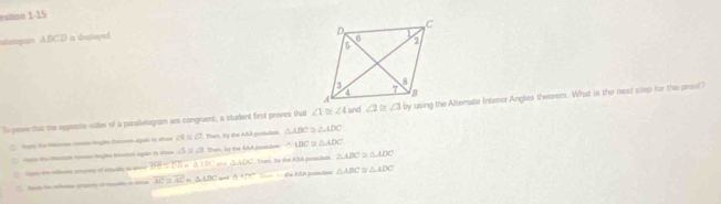 estion 1-15
utaingur ABCD i deplayed.
To peve that the espesite vides of a parallvlogram are congruent, a student first proves that ∠ 1≌ ∠ 4 and ∠ 2≌ ∠ 3by using the Altemate Interior Angles theorem. What is the next slep for the preal?
Ats de Numon com Angãs tar agaó te shom ∠ 4≌ ∠ 2 T. Tham, By the AAA patutos △ ABC △ ADC
co lç aga i a △ ≌ △ Then, by the AAA pomlone △ ABC △ ADC
2 e th alin ay o souidty to shor overline DB=overline TD=△ IBC and △ ADC. Tram, by the ABA postula △ ABC≌ △ ADC
`` fam the schonse gmpery of rpalty i shi overline AC≌ overline AC=△ ADC 0+15 = = da ABA poslos △ ABC △ ADC