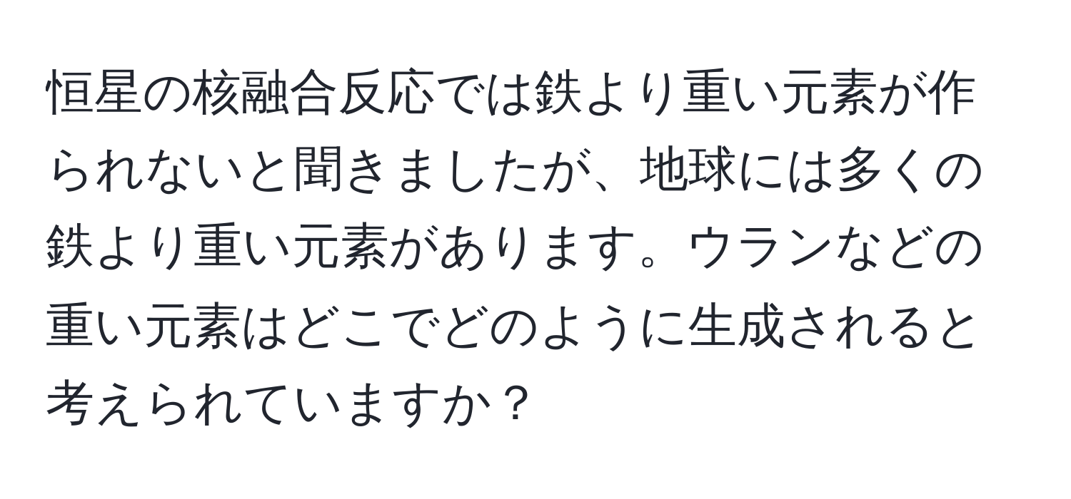 恒星の核融合反応では鉄より重い元素が作られないと聞きましたが、地球には多くの鉄より重い元素があります。ウランなどの重い元素はどこでどのように生成されると考えられていますか？