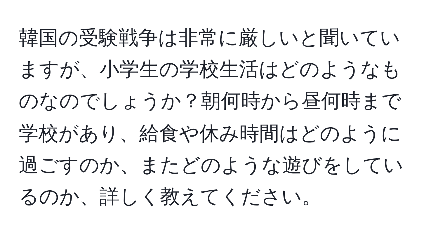 韓国の受験戦争は非常に厳しいと聞いていますが、小学生の学校生活はどのようなものなのでしょうか？朝何時から昼何時まで学校があり、給食や休み時間はどのように過ごすのか、またどのような遊びをしているのか、詳しく教えてください。