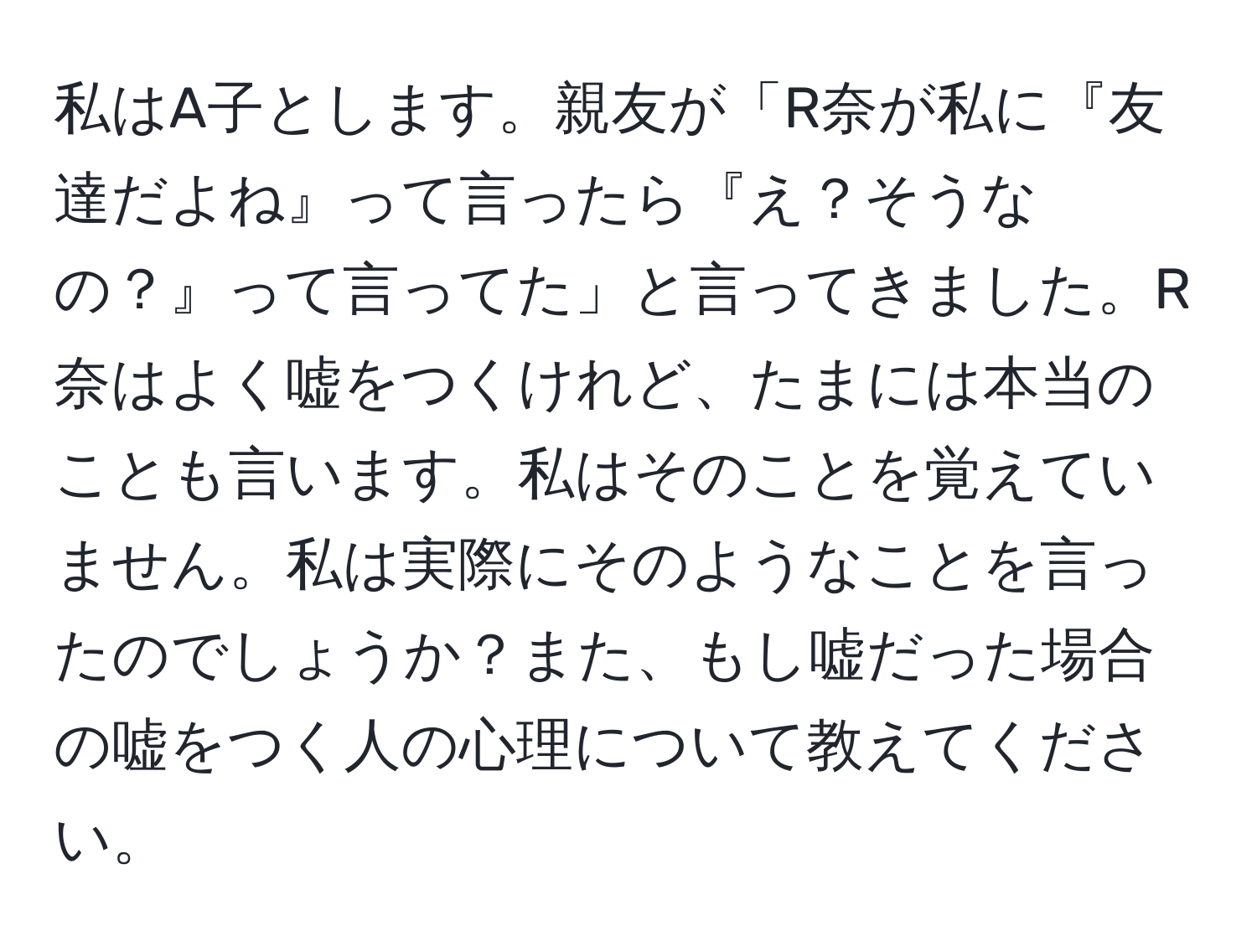 私はA子とします。親友が「R奈が私に『友達だよね』って言ったら『え？そうなの？』って言ってた」と言ってきました。R奈はよく嘘をつくけれど、たまには本当のことも言います。私はそのことを覚えていません。私は実際にそのようなことを言ったのでしょうか？また、もし嘘だった場合の嘘をつく人の心理について教えてください。