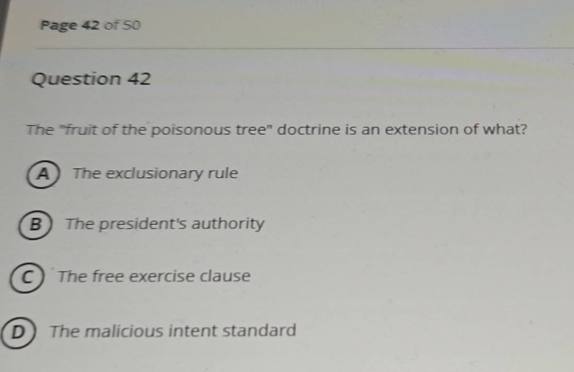 Page 42 of 50
Question 42
The "fruit of the poisonous tree" doctrine is an extension of what?
A The exclusionary rule
B The president's authority
C The free exercise clause
D The malicious intent standard