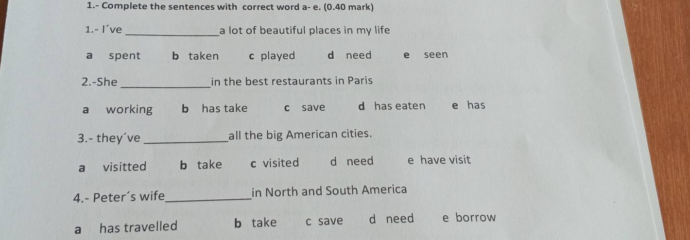 1.- Complete the sentences with correct word a-e. (0.40 mark)
1.- I’ve _a lot of beautiful places in my life
a spent b taken c played d need e seen
2.-She _in the best restaurants in Paris
a working b has take c save d has eaten e has
3.- they´ve_ all the big American cities.
a visitted b take c visited d need e have visit
4.- Peter’s wife_ in North and South America
a has travelled b take c save d need e borrow