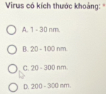 Virus có kích thước khoảng: *
A. 1-30nm
B. 20-100nm.
C. 20-300nm
D. 200-300nm.