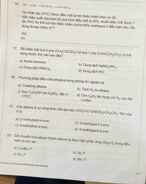 CH₄ — to C_3F b CH=CH-Cl to (-CH C Cl  
Da nhân tạo (PVC) được điều chế từ khí thiên nhiên theo sơ đồ:
Nếu hiệu suất của toàn bộ quá trình điều chế là 20%, muốn điều chế được 1
tấn PVC thì thể tích khí thiên nhiên (chứa 80% methane) ở điều kiện tiêu cần
dùng là bao nhiêu m^3 2
Trả
_
lời.
17. Để phân biệt but-2-yne (CH_3Cequiv CCH_3) với but-1-yne (CHequiv CCH_2CH_3) có thể
dùng thuốc thử nào sau đây?
a) Nước bromine. b) Dung dịch AgNO_3/NH_3.
c) Dung dịch KMnO_4. d) Dung dịch HCl.
18. Phương pháp điều chế ethylene trong phòng thí nghiệm là
a) Cracking alkane. b) Tách H_2 từ ethane.
c) Đun C_2H_5OH với H_2SO_4 đặc ở d) Cho C_2H_2 tác dụng với H_2 , xúc tác
170°C. Lindlar.
19. Cho alkene X có công thức cấu tạo sau: CH_3C=C-CH(CH_3)-CH_2CH_3. Tên của
X là
a) 2-methylpent-4-ene. b) 2-methylpent-3-ene.
c) 4-methylhex-2-ene. d) 4-methylpent-2-ene.
20. Để chuyển hoá alkyne thành alkene ta thực hiện phản ứng cộng H_2 trong điều
kiện có xúc tác:
a) Lindlar, t^0. b) Ni t^0.
c) Fe, t°.
d) x ? t^0.
s://quizizz.com/print/quiz/678880ff3d2c3d2b160d2648
5/10