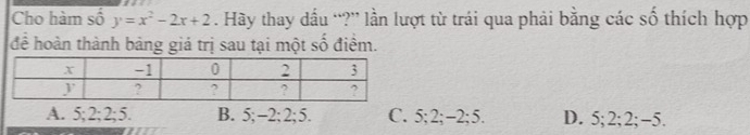 Cho hàm số f_n y=x^2-2x+2. Hãy thay dầu “?” lần lượt từ trái qua phải bằng các số thích hợp
để hoàn thành bảng giá trị sau tại một số điểm.
A. 5; 2; 2; 5. B. 5; -2; 2; 5. C. 5; 2; -2; 5. D. 5; 2; 2; -5.