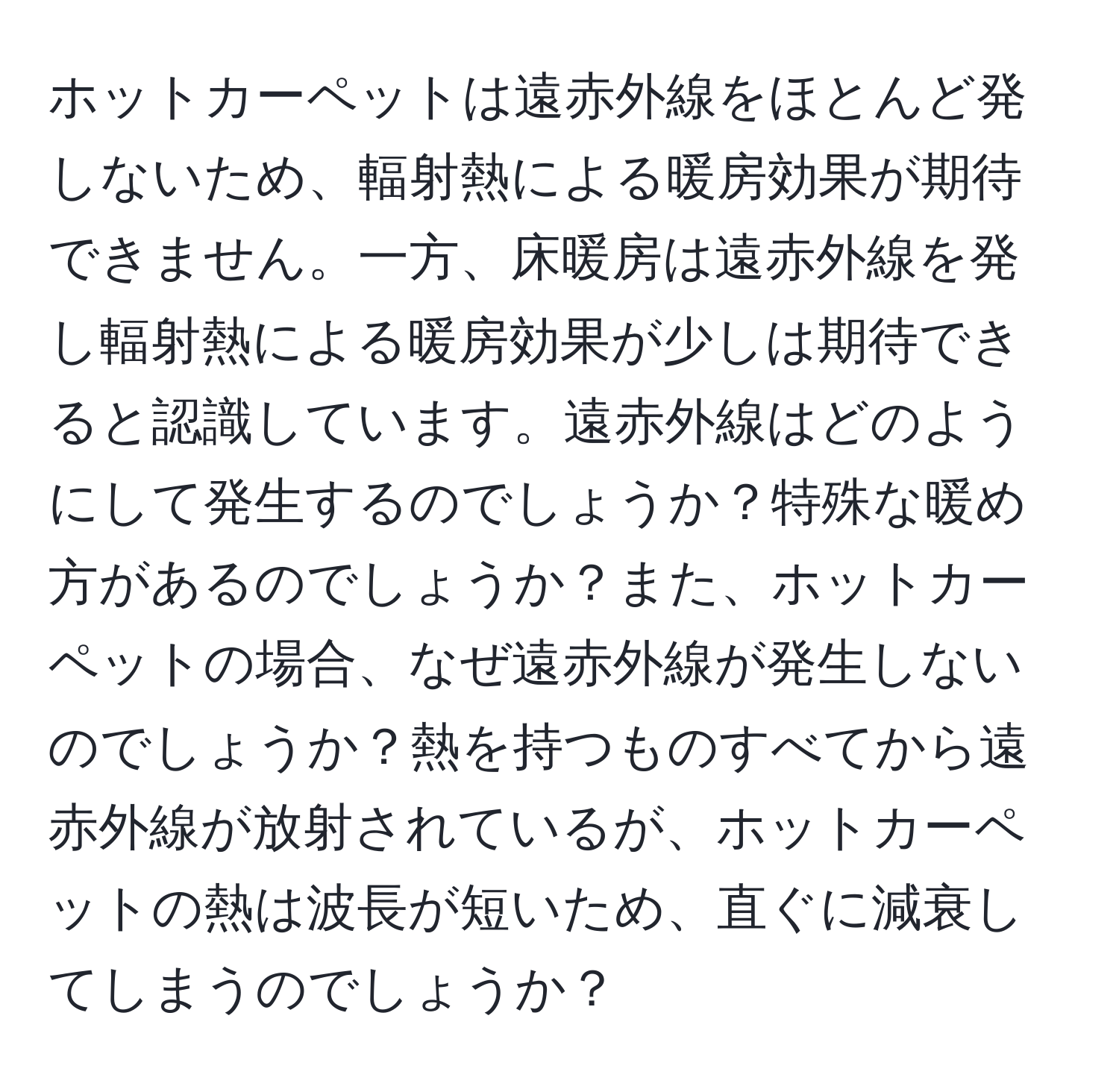 ホットカーペットは遠赤外線をほとんど発しないため、輻射熱による暖房効果が期待できません。一方、床暖房は遠赤外線を発し輻射熱による暖房効果が少しは期待できると認識しています。遠赤外線はどのようにして発生するのでしょうか？特殊な暖め方があるのでしょうか？また、ホットカーペットの場合、なぜ遠赤外線が発生しないのでしょうか？熱を持つものすべてから遠赤外線が放射されているが、ホットカーペットの熱は波長が短いため、直ぐに減衰してしまうのでしょうか？