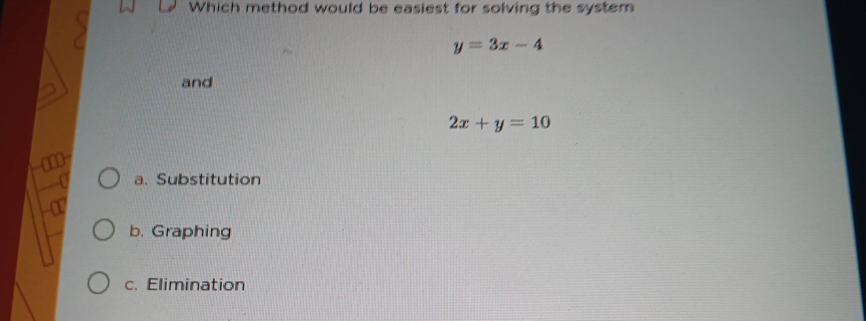 Which method would be easiest for solving the system
y=3x-4
and
2x+y=10
a. Substitution
I
b. Graphing
c. Elimination