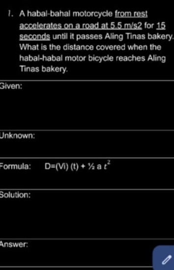 A habal-bahal motorcycle from rest 
accelerates on a road at 5.5 m/s2 for 15
seconds until it passes Aling Tinas bakery 
What is the distance covered when the 
habal-habal motor bicycle reaches Aling 
Tinas bakery. 
Given: 
Unknown: 
Formula: D=(Vi)(t)+1/2at^2
Solution: 
Answer: