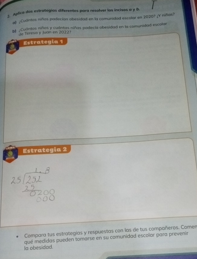 Aplica dos estrategias diferentes para resolver los incisos a y b 
a) ¿Cuántos niños padecían obesidad en la comunidad escolar en 2020? ¿Y niñas? 
b) ¿Cuántos niños y cuántas niñas padecía obesidad en la comunidad escolar 
de Teresa y Juan en 2022? 
Estrategia 1 
Estrategia 2 
Compara tus estrategias y respuestas con las de tus compañeros. Comen 
qué medidas pueden tomarse en su comunidad escolar para prevenir 
la obesidad.