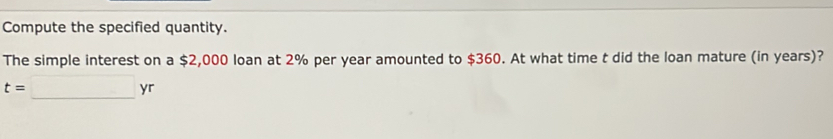 Compute the specified quantity. 
The simple interest on a $2,000 loan at 2% per year amounted to $360. At what time t did the loan mature (in years)?
t=□ yr