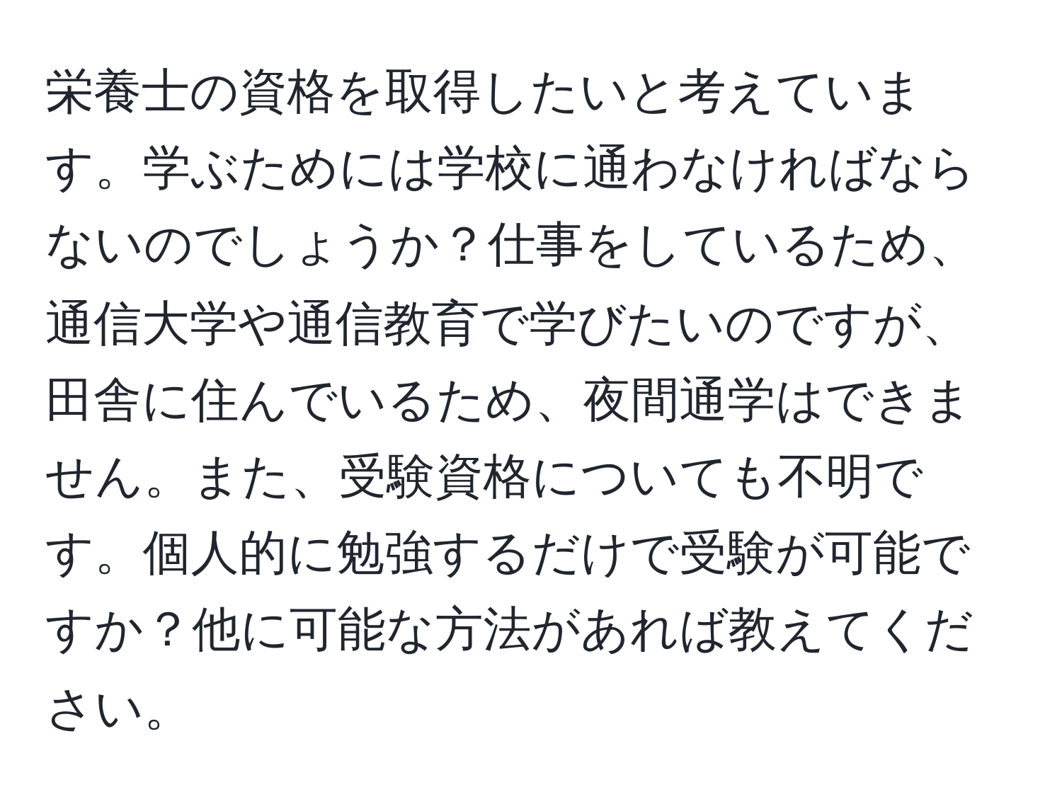 栄養士の資格を取得したいと考えています。学ぶためには学校に通わなければならないのでしょうか？仕事をしているため、通信大学や通信教育で学びたいのですが、田舎に住んでいるため、夜間通学はできません。また、受験資格についても不明です。個人的に勉強するだけで受験が可能ですか？他に可能な方法があれば教えてください。