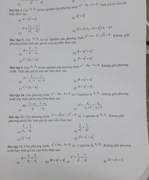 c) x^2 x_2^(2 d)
Bài tập 4. 20 x_1).x_2 là hai nghiệm của phương trinh x^2-3x-1=0. Tính giá trị của các
biểu thức sau
a) A=x_1^(2+x_2^2
b) x_1^3+x_2^3
c C=|frac 1)(x_1)^2-frac 1(x_2)^2|
d) D=x_1^(3(x_1)-1)+x_2^(3(x_2)-x_1)
Bài tập 5. Gọi x_1,x_2 là hai nghiệm của phương trình: x^2+x-2+sqrt(2)=0. Không giải
phương trình, tính các giá trị của các biểu thức sau:
a) A=frac 1x_1+frac 1x_2
c) C=|x_1-x_2| b) B=x_1^(2+x_2^2
d) D=x_1^3+x_2^3
Bài tập 6. Goi^x_1),x_2 là hai nghiệm của phương trình: x^2-3x-7=0. Không giải phương
trình. Tính các giá trị của các biểu thức sau:
a) A=frac 1x_1-1+frac 1x_2-1
c) C=|x_1-x_2| b) B=x_1^(2+x_2^2
d) D=x_1^3+x_2^3
Bài tập 10. Cho phương trình x^2)-3x-4=0 có 2 nghiệm là x_1,x_2. Không giải phương
trình hãy tính giá trị của biểu thức sau:
a) M=frac 1-x_1x_1+frac 1-x_2x_2
b) N=frac x_1x_2+1+frac x_2x_1+1
Bài tập 11. Cho phương trình x^2+sqrt(2).x-sqrt(7)=0 có 2 nghiệm là x_1,x_2. Không giải
phương trình hãy tính giả trị của biểu thức sau:
a) frac 1x_2+frac 1x_2
b) frac 1(x_1)^2+frac 1(x_2)^2
c) x_1^(2+x_2^2
d) D=x_1^3+x_2^3
Bài tập 12. Cho phương trình x^2)+3x-4=0 có 2 nghiệm là x_1,x_2 , Không giải phương
trình hãy tính giá trị của biểu thức sau:
a) A=frac 1x_2+frac 1x_2
b) B=x_1^(2+x_2^2 c) C=frac 1)(x_1)^2+frac 1(x_2)^2 d) D=x_1^3+x_2^3