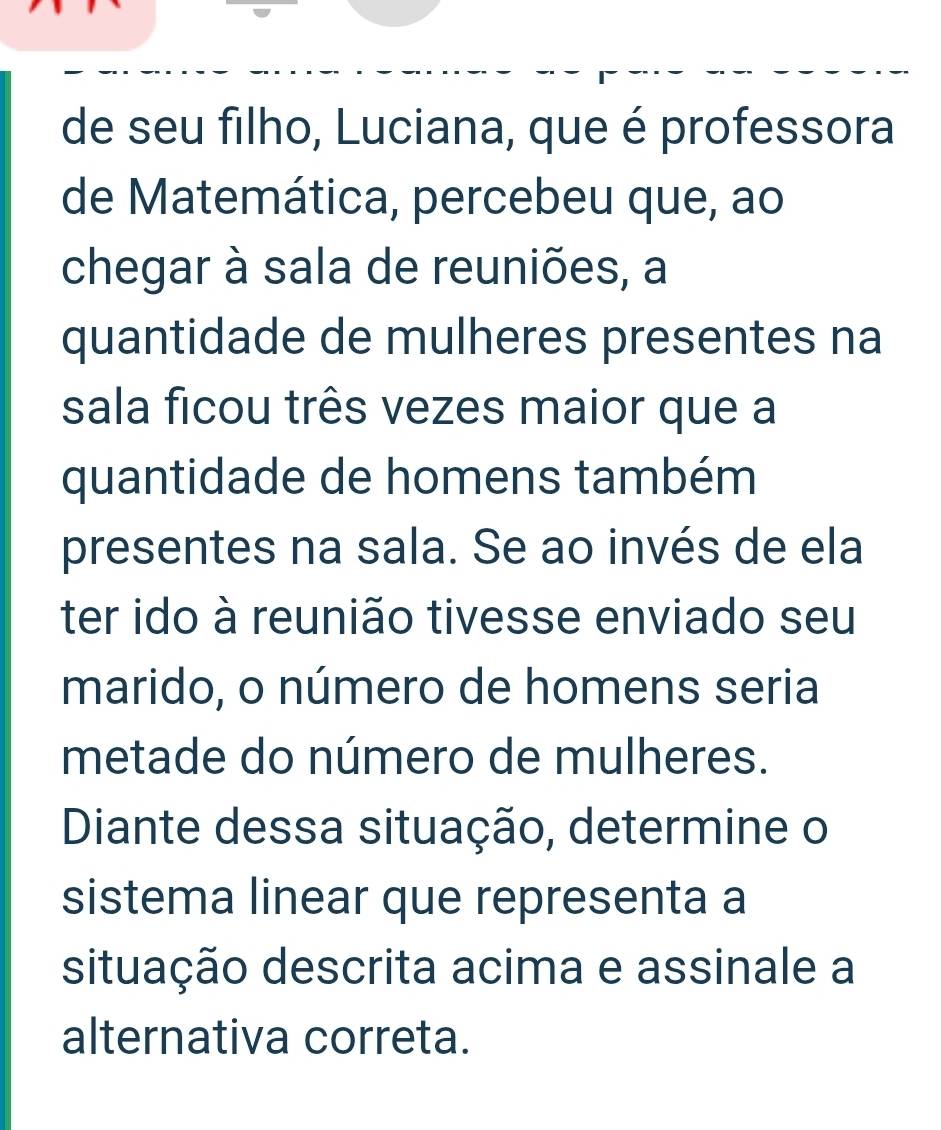 de seu filho, Luciana, que é professora 
de Matemática, percebeu que, ao 
chegar à sala de reuniões, a 
quantidade de mulheres presentes na 
sala ficou três vezes maior que a 
quantidade de homens também 
presentes na sala. Se ao invés de ela 
ter ido à reunião tivesse enviado seu 
marido, o número de homens seria 
metade do número de mulheres. 
Diante dessa situação, determine o 
sistema linear que representa a 
situação descrita acima e assinale a 
alternativa correta.