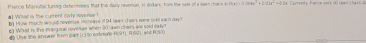 Pierce Manufacturing determines that the daily revenue, in dollars, from the sale of x lain chairs is R(x)=0.004x^3+0.03x^2+0.8x Cument Pierce sel's 90 laué chairs d 
) What is the current daily revenue? 
b) How much would revenue increase it 94 lawn cheirs were sold each day? 
c) What is the marginal revenue when 90 lawn chairs are sold daily? ). and R(93)
d) Ulse the answer from part (c) to estimale R(91), R(92)