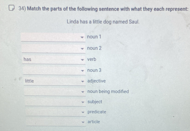 Match the parts of the following sentence with what they each represent: 
Linda has a little dog named Saul. 
noun 1 
_ 
noun 2 
has verb 
noun 3 
_ 
_ 
little adjective 
_ 
noun being modified 
_ 
subject 
_ 
predicate 
_ 
article