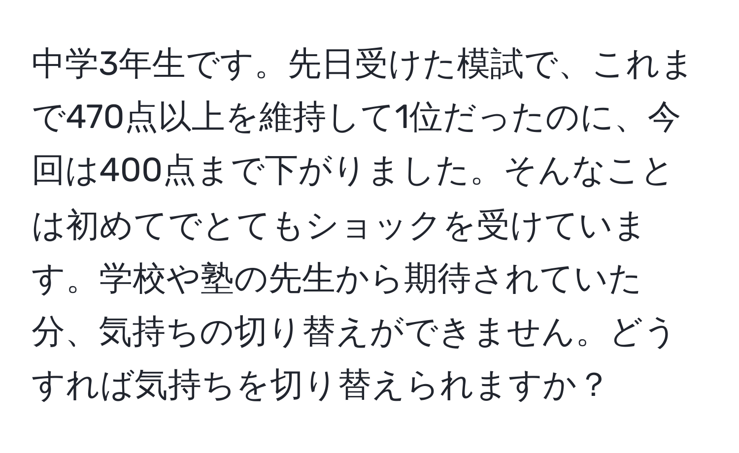 中学3年生です。先日受けた模試で、これまで470点以上を維持して1位だったのに、今回は400点まで下がりました。そんなことは初めてでとてもショックを受けています。学校や塾の先生から期待されていた分、気持ちの切り替えができません。どうすれば気持ちを切り替えられますか？