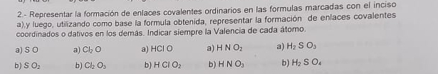 2.- Representar la formación de enlaces covalentes ordinarios en las formulas marcadas con el inciso
a),y luego, utilizando como base la formula obtenida, representar la formación de enlaces covalentes
coordinados o dativos en los demás. Indicar siempre la Valencia de cada átomo.
a) S O a) Cl_2O a) HCl O a) HNO_2 a) H_2SO_3
b) SO_2 b) Cl_2O_3 b) HCIO_2 b) HNO_3 b) H_2SO_4