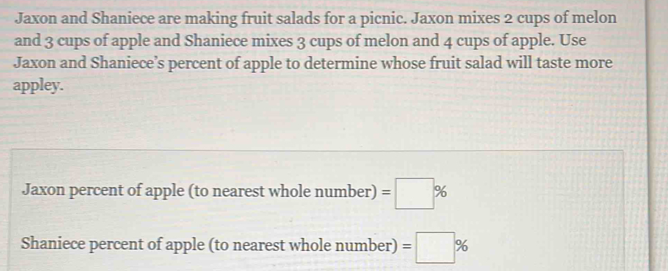 Jaxon and Shaniece are making fruit salads for a picnic. Jaxon mixes 2 cups of melon 
and 3 cups of apple and Shaniece mixes 3 cups of melon and 4 cups of apple. Use 
Jaxon and Shaniece’s percent of apple to determine whose fruit salad will taste more 
appley. 
Jaxon percent of apple (to nearest whole numb er) =□ %
Shaniece percent of apple (to nearest whole number) =□ %