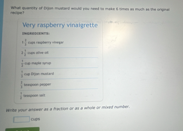 What quantity of Dijon mustard would you need to make 6 times as much as the original 
recipe? 
Very raspberry vinaigrette 
INGREDIENTS:
1 2/3  cups raspberry vinegar
2 1/2  cups olive oil
 1/2  cup maple syrup
 1/3  cup Dijon mustard
 2/3  teaspoon pepper
 1/2  teaspoon salt 
Write your answer as a fraction or as a whole or mixed number.
□ cups