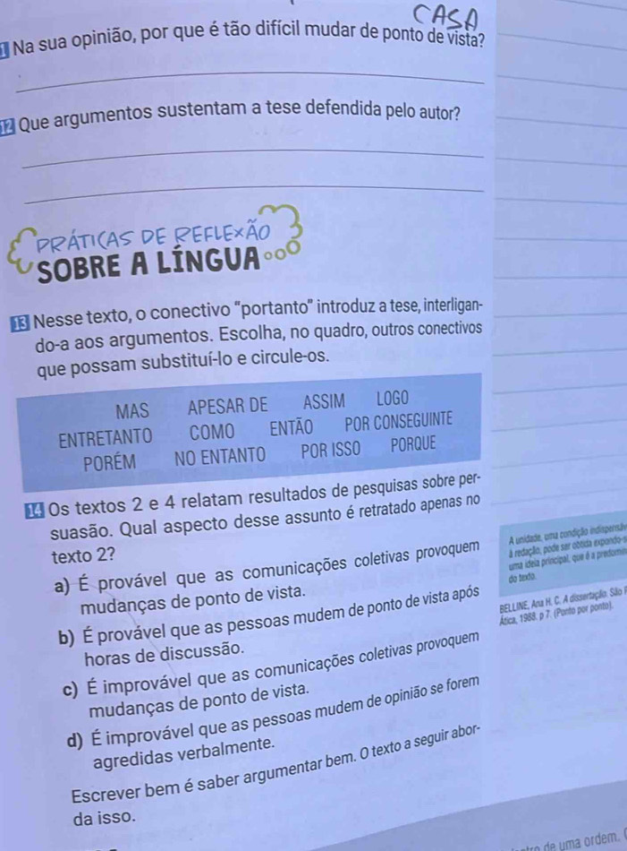 Na sua opinião, por que é tão difícil mudar de ponto de vista?
_
Que argumentos sustentam a tese defendida pelo autor?
_
_
Práticas de Reflexão
SOBRE A LÍNGUA
* Nesse texto, o conectivo “portanto” introduz a tese, interligan-
do-a aos argumentos. Escolha, no quadro, outros conectivos
que possam substituí-lo e circule-os.
MAS APESAR DE ASSIM LOGO
ENTRETANTO COMO ENTÃO POR CONSEGUINTE
Porém NO ENTANTO POR ISSO PORQUE
₹ Os textos 2 e 4 relatam resultados de pesquisas sobre per-
suasão. Qual aspecto desse assunto é retratado apenas no
A unidade, uma condição indispersão
texto 2?
uma idela principal, que é a predomin
a) É provável que as comunicações coletivas provoquem à redação, pode ser obtida expondo-s
do texto.
mudanças de ponto de vista.
BELLINE, Ana H. C. A dissertação. São I
b) É provável que as pessoas mudem de ponto de vista após
Ática, 1988. p 7. (Ponto por ponto).
horas de discussão.
c) É improvável que as comunicações coletivas provoquem
mudanças de ponto de vista.
d) É improvável que as pessoas mudem de opinião se forem
agredidas verbalmente.
Escrever bem é saber argumentar bem. O texto a seguir abor
da isso.
trod ma ordem.