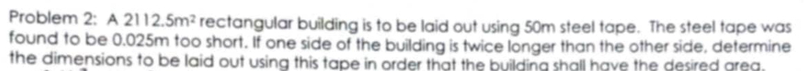 Problem 2: A2112.5m^2 rectangular building is to be laid out using 50m steel tape. The steel tape was 
found to be 0.025m too short. If one side of the building is twice longer than the other side, determine 
the dimensions to be laid out using this tape in order that the building shall have the desired area.