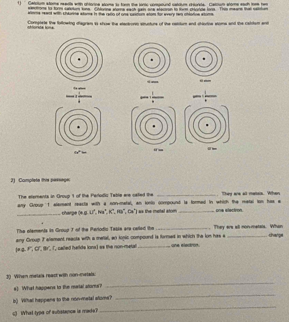 ' Calcium atoms reacts with chlorine stoms to form the lonic compound calcium chloride. Calcium stoms each lose twe 
alectrons to form calcium ions. Chlorins stoms each gain one electron to form chlonde lons. This means that caicium 
atoms react with chlorine atoms in the ratio of one calcium atom for every two chiorine stoms. 
Complete the following diagram to show the electronic strusture of the calcium and chiorine stoms and the calcium and 
chloride lons 

Ca atoms 
2 
CI' ken 
Ce^(Px)ten 
2) Complete this passage: 
The elements in Group 1 of the Periodic Table are called the _. They are all metals. When 
any Group 1 element reacts with a non-metal, an ionic compound is formed in which the metal ion has a 
_charge (e. g.LI^+,Na^+,K^+,Rb^+,Cs^+) ) as the motal atom _one electron. 
The elements in Group 7 of the Periodic Table are called the _. They are all non-metals. When 
any Group 7 element reacts with a metal, en lonic compound is formed in which the ion has a _charge 
(e. g.F,Cr,Br , called halide ions) as the non-metal _one electran. 
3) When metals react with non-metals: 
s) What happens to the metal atoms? 
_ 
_ 
_ 
b) What happens to the non-metal atoms? 
c) What type of substance is mede?