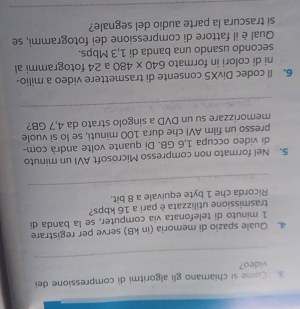 Come si chiamano gli algoritmi di compressione dei 
_ 
video? 
4. Quale spazio di memoria (in kB) serve per registrare 
1 minuto di telefonata via computer, se la banda di 
trasmissione utilizzata è pari a 16 kbps? 
_ 
Ricorda che 1 byte equivale a 8 bit. 
5. Nel formato non compresso Microsoft AVI un minuto 
di video occupa 1,6 GB. Di quante volte andrà com- 
presso un film AVI che dura 100 minuti, se lo si vuole 
memorizzare su un DVD a singolo strato da 4,7 GB? 
_ 
6. Il codec DivX5 consente di trasmettere video a milio- 
ni di colori in formato 640* 480 a 24 fotogrammi al 
secondo usando una banda di 1,3 Mbps. 
Qual è il fattore di compressione dei fotogrammi, se 
si trascura la parte audio del segnale? 
_