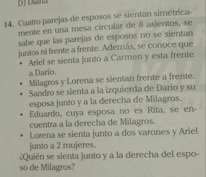 Diana
14. Cuatro parejas de esposos se sientan simétrica-
mente en una mesa circular de 8 asientos, se
sabe que las parejas de esposos no se sientan
juntos ni frente a frente. Además, se conoce que
Ariel se sienta junto a Carmen y esta frente
a Darío.
Milagros y Lorena se sientan frente a frente.
Sandro se sienta a la izquierda de Darío y su
esposa junto y a la derecha de Milagros.
Eduardo, cuya esposa no es Rita, se en-
cuentra a la derecha de Milagros.
Lorena se sienta junto a dos varones y Ariel
junto a 2 mujeres.
¿Quién se sienta junto y a la derecha del espo-
so de Milagros?