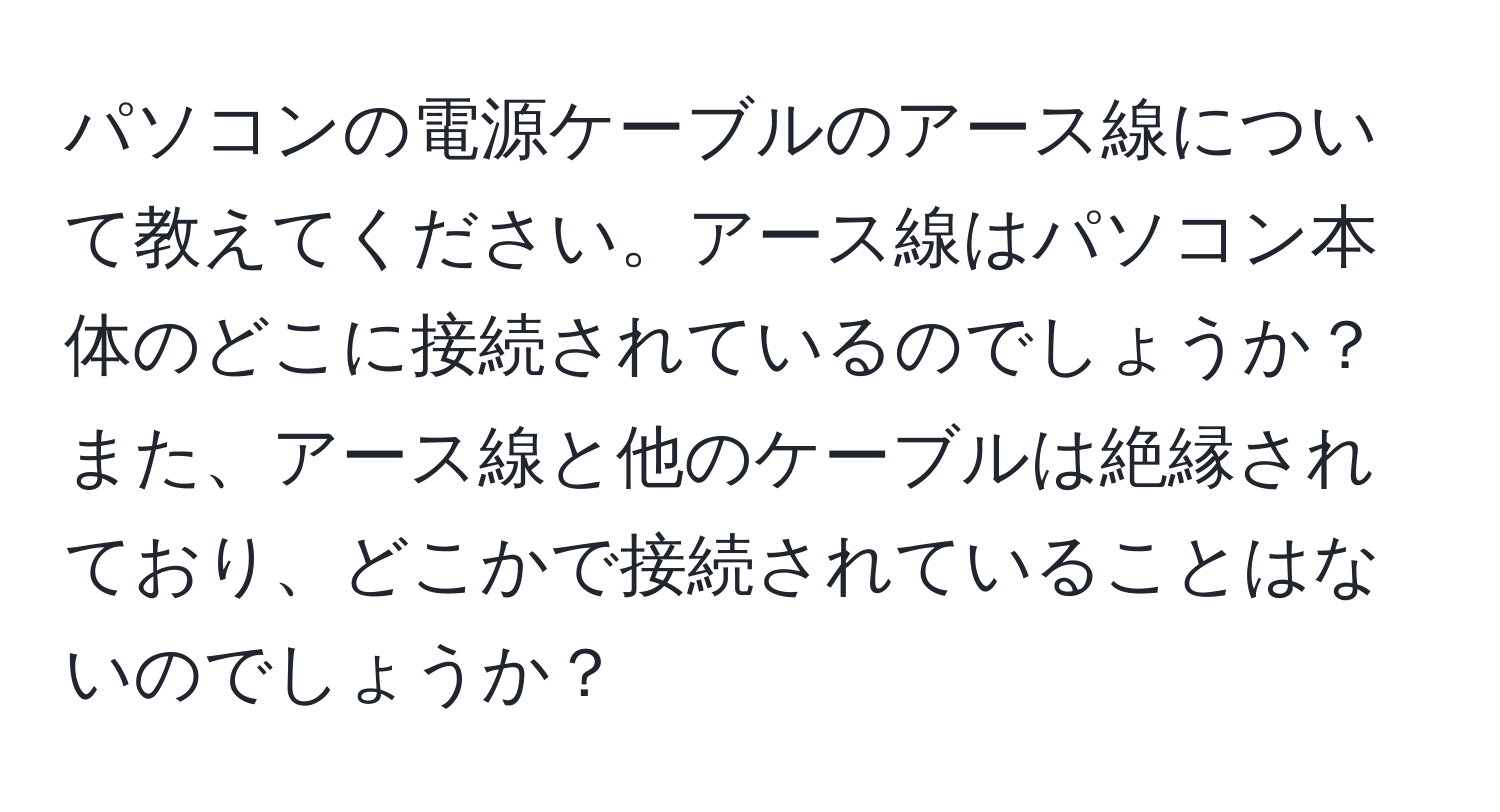 パソコンの電源ケーブルのアース線について教えてください。アース線はパソコン本体のどこに接続されているのでしょうか？また、アース線と他のケーブルは絶縁されており、どこかで接続されていることはないのでしょうか？