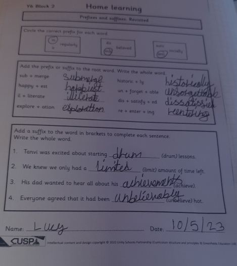 Y6 Block 2 Home learning
Prefixes and suffixes: Revisited
Circle the correct prefix for each word
In dis
ir believed mat n
requdarly socialh.
art
Add the prefix or suffix to the root word. Write the whole word
sub + merge _historic + ly
_
happy + est _un + forget + able_
_
il + literate _dis + satisfy + ed
explore + ation _re + enter + ing_
Add a suffix to the word in brackets to complete each sentence.
Write the whole word.
1. Tanvi was excited about starting _(drum) lessons.
2. We knew we only had a _(limit) amount of time left.
3. His dad wanted to hear all about his _(achieve)
4. Everyone agreed that it had been _(unbelieve) hot.
Name: _Date:_
CUSP Inceflectual content and design copright 0 2022 Uniy Schools Partnenship (Curriculium structure and principles D Greenfields Education Ld)