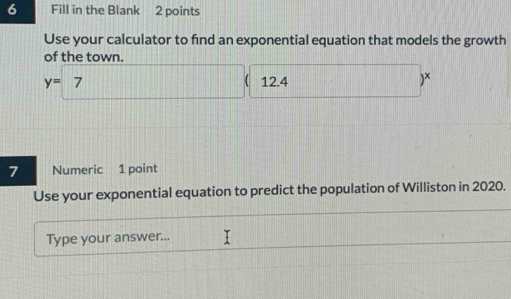 Fill in the Blank 2 points 
Use your calculator to find an exponential equation that models the growth 
of the town.
y=7 12.4 )* 
7 Numeric 1 point 
Use your exponential equation to predict the population of Williston in 2020. 
Type your answer...