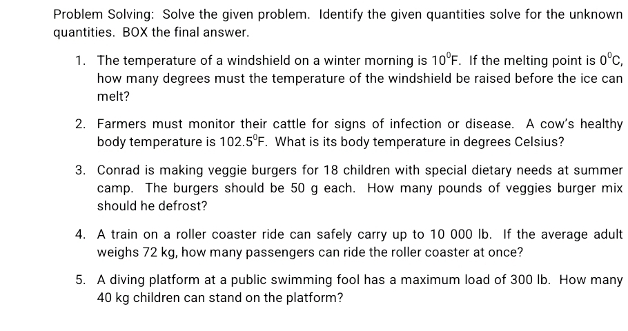 Problem Solving: Solve the given problem. Identify the given quantities solve for the unknown 
quantities. BOX the final answer. 
1. The temperature of a windshield on a winter morning is 10°F. If the melting point is 0^0C, 
how many degrees must the temperature of the windshield be raised before the ice can 
melt? 
2. Farmers must monitor their cattle for signs of infection or disease. A cow's healthy 
body temperature is 102.5°F. What is its body temperature in degrees Celsius? 
3. Conrad is making veggie burgers for 18 children with special dietary needs at summer 
camp. The burgers should be 50 g each. How many pounds of veggies burger mix 
should he defrost? 
4. A train on a roller coaster ride can safely carry up to 10 000 lb. If the average adult 
weighs 72 kg, how many passengers can ride the roller coaster at once? 
5. A diving platform at a public swimming fool has a maximum load of 300 lb. How many
40 kg children can stand on the platform?