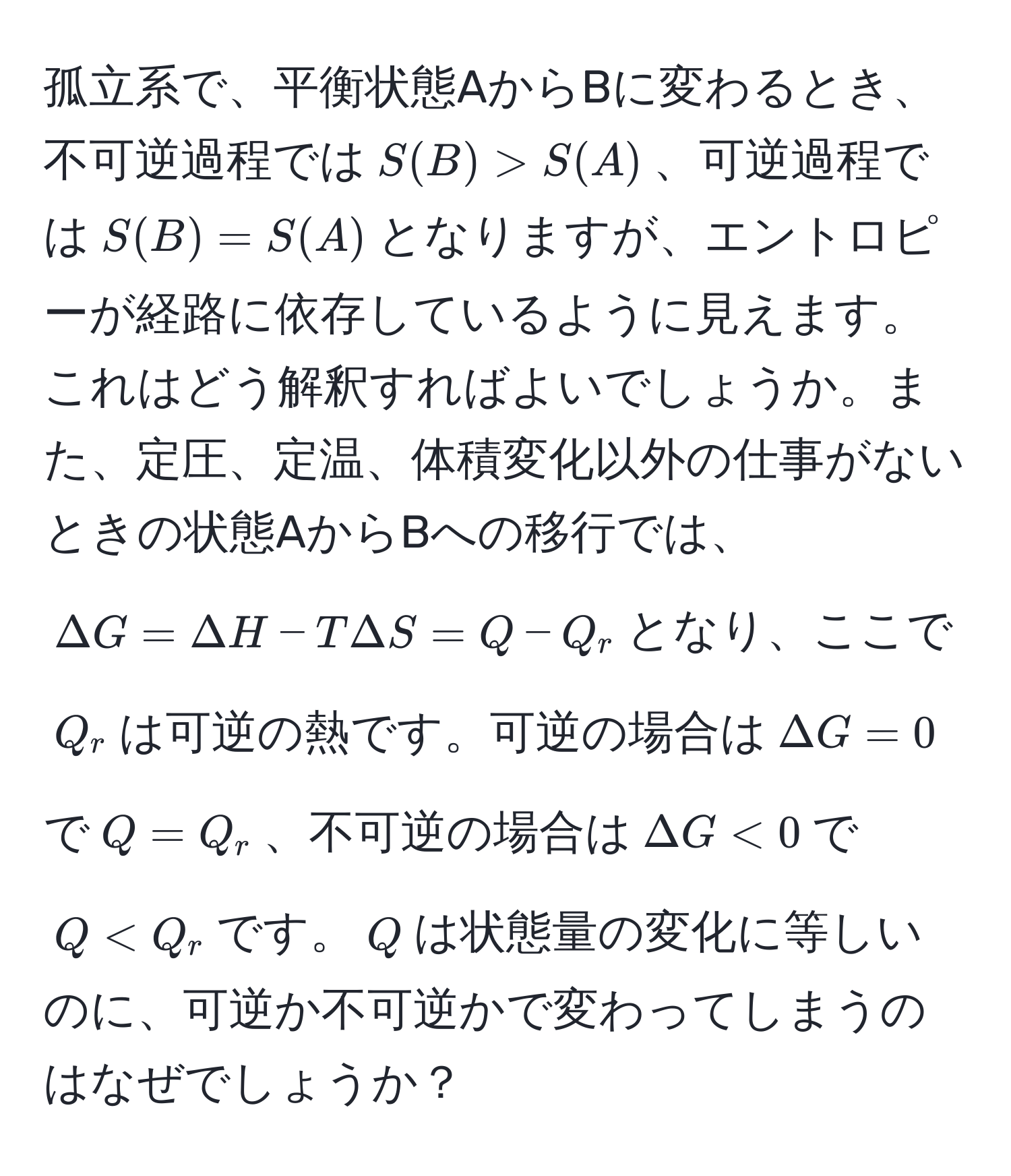 孤立系で、平衡状態AからBに変わるとき、不可逆過程では$S(B) > S(A)$、可逆過程では$S(B) = S(A)$となりますが、エントロピーが経路に依存しているように見えます。これはどう解釈すればよいでしょうか。また、定圧、定温、体積変化以外の仕事がないときの状態AからBへの移行では、$Delta G = Delta H - T Delta S = Q - Q_r$となり、ここで$Q_r$は可逆の熱です。可逆の場合は$Delta G = 0$で$Q = Q_r$、不可逆の場合は$Delta G < 0$で$Q < Q_r$です。$Q$は状態量の変化に等しいのに、可逆か不可逆かで変わってしまうのはなぜでしょうか？