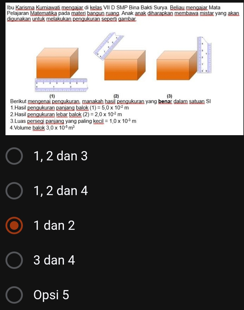 Ibu Karisma Kurniawati mengajar di kelaş VII D SMP Bina Bakti Surya. Beliau mengajar Mata
Pelajaran Matematika pada materi bangun ruang. Anak anak diharapkan membawa mistar yang akan
digunakan untuk melakukan pengukuran seperti gambar.
(1) (2) (3)
Berikut mengenai pengukuran, manakah hasil pengukuran yang benar dalam satuan SI
1.Hasil pengukuran panjang balok (1)=5,0* 10^(-2)m
2.Hasil pengukuran lebar balok (2)=2,0* 10^(-2)m
3.Luas persegi panjang yang paling kecil =1,0* 10^(-3)m
4.Volume balok 3,0* 10^(-5)m^3
1, 2 dan 3
1, 2 dan 4
1 dan 2
3 dan 4
Opsi 5