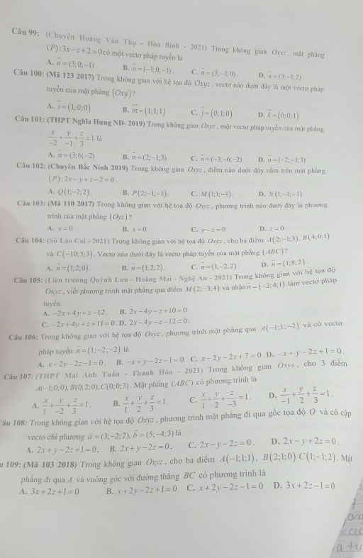 (Chuyên Hoàng Văn Thụ - Hòa Bình - 2021) Trong không gian Oxyz , mặt phẳng
(P):3x-z+2=0 có một vecto pháp tuyển là
A. n=(3;0;-1). B. overline n=(-1;0;-1). C. overline n=(3;-1;0). D. vector n=(3;-1;2).
Câu 100: (Mã 123 2017) Trong không gian với hệ tọa độ Oxyz , vectơ nào dưới đây là một véctơ pháp
tuyển của mặt phẳng (Oxy)
A. vector i=(1;0;0) B. vector m=(1;1;1) C. vector j=(0;1;0) D. vector k=(0;0;1)
Câu 101: (THPT Nghĩa Hưng ND- 2019) Trong không gian O_0z , một vectơ pháp tuyển của mặt phảng
 x/-2 + y/-1 + z/3 =1 à
A. overline n=(3;6;-2) B. vector n=(2;-1;3) C. overline n=(-3;-6;-2) D. overline n=(-2;-1;3)
Câu 102: (Chuyên Bắc Ninh 2019) Trong không gian Oxyz , điễm nào dưới đây nằm trên mặt phẳng
(P) :2x-y+z-2=0
A. Q(1;-2;2). B. P(2;-1;-1). C. M(1;1;-1). D. N(1;-1;-1).
Câu 103: (Mã 110 2017) Trong không gian với hệ toạ độ Oxyz , phương trình nào dưới đây là phương
trình của mặt phẳng (O_yz) ?
A. y=0 B, x=0 C. y-z=0 D. z=0
Câu 104: (Sở Lào Cai-2021) Trong không gian với hệ tọa độ Oxyz , cho ba điểm A(2;-1;3),B(4;0;1)
và C(-10;5;3). Vectơ nào dưới đây là vectơ pháp tuyển của mặt phẳng (ABC)
A. vector n=(1;2;0). B. overline n=(1;2;2). C. overline n=(1;-2;2). D. overline n=(1:8;2).
* Cầu 105: (Liên trường Quỳnh Lưu - Hoàng Mai-Nghxi An-2021) Trong không gian với hệ tọa độ
Oxyz , viết phương trình mặt phẳng qua điểm M(2;-3;4) và nhận vector n=(-2;4;1) làm vecto pháp
tuyển
A. -2x+4y+z-12. B. 2x-4y-z+10=0.
C. -2x+4y+z+11=0 .D, 2x-4y-z-12=0.
Cầu 106: Trong không gian với hệ tọa độ Oxyz , phương trình mặt phẳng qua A(-1;1;-2) và có vecto
pháp tuyến overline n=(1;-2;-2) là
A. x-2y-2z-1=0 B. -x+y-2z-1=0. C. x-2y-2z+7=0. D. -x+y-2z+1=0.
Câu 107: (THPT Mai Anh Tuấn - Thanh Hóa -2021 ) Trong không gian Oxyz , cho 3 điễm
A(-1;0;0),B(0;2;0),C(0;0;3). Mặt phẳng (ABC) có phương trình là
A.  x/1 + y/-2 + z/3 =1. B.  x/1 + y/2 + z/3 =1. C.  x/1 + y/2 + z/-3 =1. D.  x/-1 + y/2 + z/3 =1.
Cầu 108: Trong không gian với hệ tọa độ Oxyz , phương trình mặt phẳng đi qua gốc tọa độ O và có cặp
vecto chi phương vector a=(3;-2;2).vector b=(5;-4;3) là
A. 2x+y-2z+1=0. B. 2x+y-2z=0. C. 2x-y-2z=0. D. 2x-y+2z=0.
zu 109: (Mã 103 2018) Trong không gian Oxyz , cho ba điểm A(-1;1;1),B(2;1;0)C(1;-1;2). Mặt
phẳng đi qua A và vuông góc với đường thăng BC có phương trình là
A. 3x+2z+1=0 B. x+2y-2z+1=0 C. x+2y-2z-1=0 D. 3x+2z-1=0