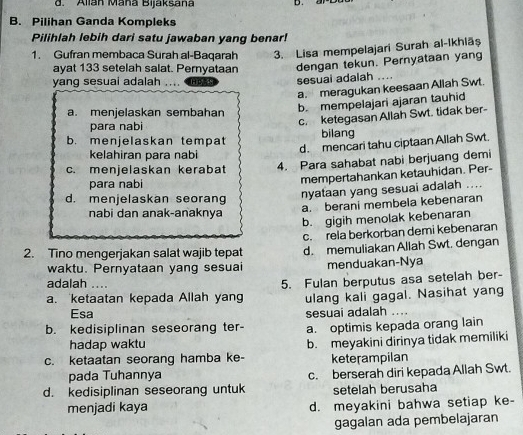 Allan Maña Bijaksana D.
B. Pilihan Ganda Kompleks
Pilihlah lebih dari satu jawaban yang benar!
1. Gufran membaca Surah al-Baqarah 3. Lisa mempelajari Surah al-Ikhlāș
ayat 133 setelah salat. Pernyataan dengan tekun. Pernyataan yang
yang sesuai adalah      Hos sesuai adalah ....
a. meragukan keesaan Allah Swt.
a. menjelaskan sembahan
b. mempelajari ajaran tauhid
para nabi
c. ketegasan Allah Swt. tidak ber-
b. menielaskan tempat bilang
d. mencari tahu ciptaan Allah Swt.
kelahiran para nabi
c. menjelaskan kerabat 4. Para sahabat nabi berjuang demi
para nabi
mempertahankan ketauhidan. Per-
d. menjelaskan seorang
nyataan yang sesuai adalah ....
a. berani membela kebenaran
nabi dan anak-anaknya
b. gigih menolak kebenaran
c. rela berkorban demi kebenaran
2. Tino mengerjakan salat wajib tepat d. memuliakan Allah Swt. dengan
waktu. Pernyataan yang sesuai menduakan-Nya
adalah ..
a. ketaatan kepada Allah yang 5. Fulan berputus asa setelah ber-
ulang kali gagal. Nasihat yang
Esa sesuai adalah ....
b. kedisiplinan seseorang ter- a. optimis kepada orang lain
hadap waktu
c. ketaatan seorang hamba ke- b. meyakini dirinya tidak memiliki
keterampilan
pada Tuhannya
d. kedisiplinan seseorang untuk c. berserah diri kepada Allah Swt.
setelah berusaha
menjadi kaya d. meyakini bahwa setiap ke-
gagalan ada pembelajaran